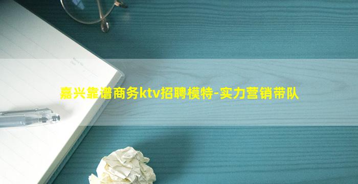 嘉兴靠谱商务ktv招聘模特-实力营销带队